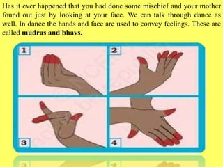 Has it ever happened that you had done some mischief and your mother
found out just by looking at your face. We can talk through dance as
well. In dance the hands and face are used to convey feelings. These are
called mudras and bhavs.
 