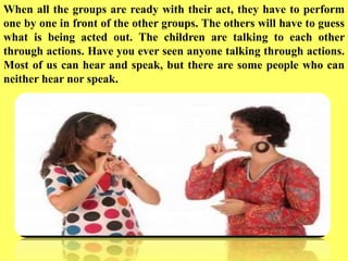 When all the groups are ready with their act, they have to perform
one by one in front of the other groups. The others will have to guess
what is being acted out. The children are talking to each other
through actions. Have you ever seen anyone talking through actions.
Most of us can hear and speak, but there are some people who can
neither hear nor speak.
 
