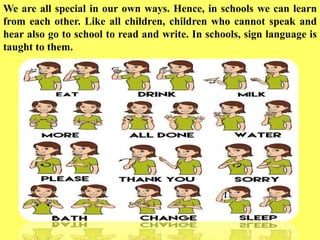 We are all special in our own ways. Hence, in schools we can learn
from each other. Like all children, children who cannot speak and
hear also go to school to read and write. In schools, sign language is
taught to them.
 