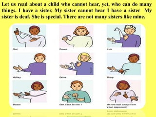 Let us read about a child who cannot hear, yet, who can do many
things. I have a sister, My sister cannot hear I have a sister My
sister is deaf. She is special. There are not many sisters like mine.
 