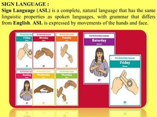 SIGN LANGUAGE :
Sign Language (ASL) is a complete, natural language that has the same
linguistic properties as spoken languages, with grammar that differs
from English. ASL is expressed by movements of the hands and face.
 