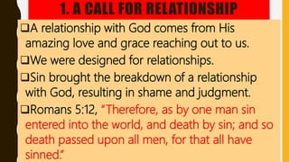 1. A CALL FOR RELATIONSHIP
A relationship with God comes from His
amazing love and grace reaching out to us.
We were designed for relationships.
Sin brought the breakdown of a relationship
with God, resulting in shame and judgment.
Romans 5:12, “Therefore, as by one man sin
entered into the world, and death by sin; and so
death passed upon all men, for that all have
sinned.”
 