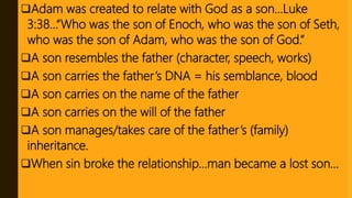 Adam was created to relate with God as a son…Luke
3:38…“Who was the son of Enoch, who was the son of Seth,
who was the son of Adam, who was the son of God.”
A son resembles the father (character, speech, works)
A son carries the father’s DNA = his semblance, blood
A son carries on the name of the father
A son carries on the will of the father
A son manages/takes care of the father’s (family)
inheritance.
When sin broke the relationship…man became a lost son…
 