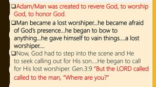 Adam/Man was created to revere God, to worship
God, to honor God.
Man became a lost worshiper…he became afraid
of God’s presence…he began to bow to
anything…he gave himself to vain things….a lost
worshiper….
Now, God had to step into the scene and He
to seek calling out for His son….He began to call
for His lost worshiper. Gen.3:9 “But the LORD called
called to the man, “Where are you?”
 