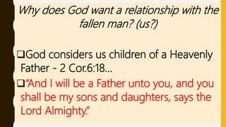 Why does God want a relationship with the
fallen man? (us?)
God considers us children of a Heavenly
Father - 2 Cor.6:18…
“And I will be a Father unto you, and you
shall be my sons and daughters, says the
Lord Almighty.”
 