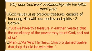 Why does God want a relationship with the fallen
man? (us?)
God values us as precious treasures, capable of
honoring Him with our bodies and spirits - 2
Cor:4:7…
“But we have this treasure in earthen vessels, that
the excellency of the power may be of God, and not
of us.”
Mark 3:14a “And He (Jesus Christ) ordained twelve,
that they should be with Him…”
 