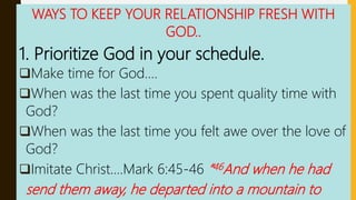 WAYS TO KEEP YOUR RELATIONSHIP FRESH WITH
GOD..
1. Prioritize God in your schedule.
Make time for God….
When was the last time you spent quality time with
God?
When was the last time you felt awe over the love of
God?
Imitate Christ….Mark 6:45-46 “46And when he had
send them away, he departed into a mountain to
 