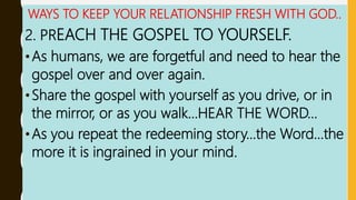 WAYS TO KEEP YOUR RELATIONSHIP FRESH WITH GOD..
2. PREACH THE GOSPEL TO YOURSELF.
•As humans, we are forgetful and need to hear the
gospel over and over again.
•Share the gospel with yourself as you drive, or in
the mirror, or as you walk…HEAR THE WORD…
•As you repeat the redeeming story…the Word…the
more it is ingrained in your mind.
 
