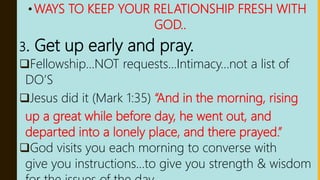 •WAYS TO KEEP YOUR RELATIONSHIP FRESH WITH
GOD..
3. Get up early and pray.
Fellowship…NOT requests…Intimacy…not a list of
DO’S
Jesus did it (Mark 1:35) “And in the morning, rising
up a great while before day, he went out, and
departed into a lonely place, and there prayed.”
God visits you each morning to converse with
give you instructions…to give you strength & wisdom
 