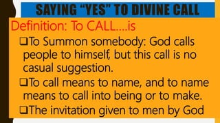 SAYING “YES” TO DIVINE CALL
Definition: To CALL….is
To Summon somebody: God calls
people to himself, but this call is no
casual suggestion.
To call means to name, and to name
means to call into being or to make.
The invitation given to men by God
 