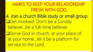 •WAYS TO KEEP YOUR RELATIONSHIP
FRESH WITH GOD..
4. Join a church Bible study or small group.
Get involved. Don’t be a Sunday
believer…be a full-time believer.
Serve God in church, at your place of
at your home…let it be a platform for
service to the Lord.
 