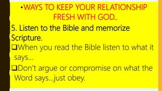 •WAYS TO KEEP YOUR RELATIONSHIP
FRESH WITH GOD..
5. Listen to the Bible and memorize
Scripture.
When you read the Bible listen to what it
says…
Don’t argue or compromise on what the
Word says…just obey.
 
