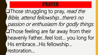 PRAYER
Those struggling to pray, read the
Bible, attend fellowship…there’s no
passion or enthusiasm for godly things.
Those feeling are far away from their
heavenly Father…feel lost… you long for
His embrace…His fellowship…
restoration…
 