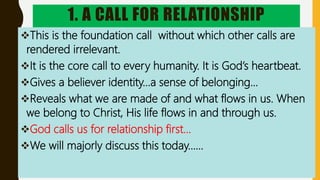 1. A CALL FOR RELATIONSHIP
This is the foundation call without which other calls are
rendered irrelevant.
It is the core call to every humanity. It is God’s heartbeat.
Gives a believer identity…a sense of belonging…
Reveals what we are made of and what flows in us. When
we belong to Christ, His life flows in and through us.
God calls us for relationship first…
We will majorly discuss this today……
 