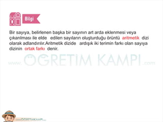 Bir sayıya, belirlenen başka bir sayının art arda eklenmesi veya
çıkarılması ile elde edilen sayıların oluşturduğu örüntü aritmetik dizi
olarak adlandırılır.Aritmetik dizide ardışık iki terimin farkı olan sayıya
dizinin ortak farkı denir.
 