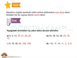 Sayıların virgülle ayrılarak birbiri ardına dizilmesine sayı dizisi denir.
Dizideki her bir sayıya dizinin terimi denir.
Aşağıdaki örüntüleri üç adım daha devam ettirelim.
a) 5, 9, 13, 17, 21, 25, 29 b) 43, 38, 33, 28, 23, 18,
13
c) 9, 19, 39, 69, 109, 159 d) –10, –7, –4, –1, 2, 5, 8
 