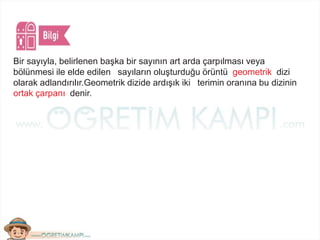 Bir sayıyla, belirlenen başka bir sayının art arda çarpılması veya
bölünmesi ile elde edilen sayıların oluşturduğu örüntü geometrik dizi
olarak adlandırılır.Geometrik dizide ardışık iki terimin oranına bu dizinin
ortak çarpanı denir.
 