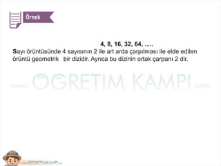 4, 8, 16, 32, 64, .....
Sayı örüntüsünde 4 sayısının 2 ile art arda çarpılması ile elde edilen
örüntü geometrik bir dizidir. Ayrıca bu dizinin ortak çarpanı 2 dir.
 