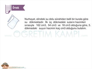 Nurhayat, elindeki su dolu sürahiden belli bir kurala göre
su dökmektedir. İlk üç dökmedeki suların hacimleri
sırasıyla 162 cm3, 54 cm3 ve 18 cm3 olduğuna göre, 5.
dökmedeki suyun hacmini kaç cm3 olduğunu bulalım.
 