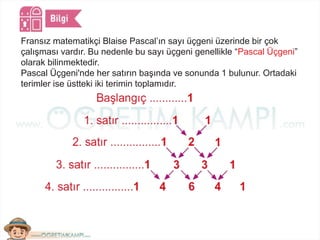 Fransız matematikçi Blaise Pascal’ın sayı üçgeni üzerinde bir çok
çalışması vardır. Bu nedenle bu sayı üçgeni genellikle “Pascal Üçgeni”
olarak bilinmektedir.
Pascal Üçgeni'nde her satırın başında ve sonunda 1 bulunur. Ortadaki
terimler ise üstteki iki terimin toplamıdır.
 