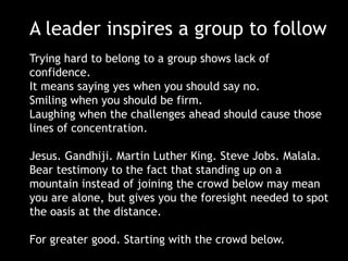 A leader inspires a group to follow
Trying hard to belong to a group shows lack of
confidence.
It means saying yes when you should say no.
Smiling when you should be firm.
Laughing when the challenges ahead should cause those
lines of concentration.
Jesus. Gandhiji. Martin Luther King. Steve Jobs. Malala.
Bear testimony to the fact that standing up on a
mountain instead of joining the crowd below may mean
you are alone, but gives you the foresight needed to spot
the oasis at the distance.
For greater good. Starting with the crowd below.

 