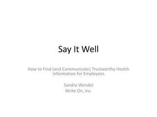 Say It Well
How to Find (and Communicate) Trustworthy Health
            Information for Employees

                 Sandra Wendel
                  Write On, Inc.
 