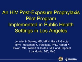 An HIV Post-Exposure Prophylaxis
          Pilot Program
  Implemented in Public Health
     Settings in Los Angeles
     Jennifer N Sayles, MD, MPH, Gary P García,
     MPH, Rosemary C Veniegas, PhD, Robert K
    Bolan, MD, Wilbert C Jordan, MD, and Raphael
                J Landovitz, MD, MsC
 