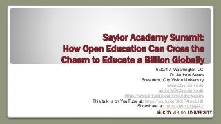 Saylor Academy Summit:
How Open Education Can Cross the
Chasm to Educate a Billion Globally
6/22/17, Washington DC
Dr. Andrew Sears
President, City Vision University
www.cityvision.edu
andrew@cityvision.edu
https://www.linkedin.com/in/andrewsears
This talk is on YouTube at: https://youtu.be/5kXF4hcoLH0
Slideshare at: https://goo.gl/jajAk2
 