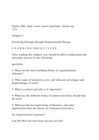 Saylor URL: http://www.saylor.org/books Saylor.org
273
Chapter 9
Executing Strategy through Organizational Design
L E A R N I N G O B J E C T I V E S
After reading this chapter, you should be able to understand and
articulate answers to the following
questions:
1. What are the basic building blocks of organizational
structure?
2. What types of structures exist, and what are advantages and
disadvantages of each?
3. What is control and why is it important?
4. What are the different forms of control and when should they
be used?
5. What are the key legal forms of business, and what
implications does the choice of a business form have
for organizational structure?
Can Oil Well Services Fuel Success for GE?
 
