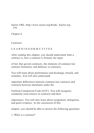 Saylor URL: http://www.saylor.org/books Saylor.org
178
Chapter 6
Contracts
L E A R N I N G O B JE C T I V E S
After reading this chapter, you should understand what a
contract is, how a contract is formed, the types
of law that govern contracts, the elements of common-law
contract formation, and defenses to contracts.
You will learn about performance and discharge, breach, and
remedies. You will also understand
important differences between common-law contracts and
contracts between merchants under the
Uniform Commercial Code (UCC). You will recognize
commonly used clauses in contracts and their
importance. You will also learn about assignment, delegation,
and parol evidence. At the conclusion of this
chapter, you should be able to answer the following questions:
1. What is a contract?
 