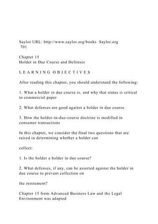 Saylor URL: http://www.saylor.org/books Saylor.org
701
Chapter 15
Holder in Due Course and Defenses
L E A R N I N G O B J E C T I V E S
After reading this chapter, you should understand the following:
1. What a holder in due course is, and why that status is critical
to commercial paper
2. What defenses are good against a holder in due course
3. How the holder-in-due-course doctrine is modified in
consumer transactions
In this chapter, we consider the final two questions that are
raised in determining whether a holder can
collect:
1. Is the holder a holder in due course?
2. What defenses, if any, can be asserted against the holder in
due course to prevent collection on
the instrument?
Chapter 15 from Advanced Business Law and the Legal
Environment was adapted
 