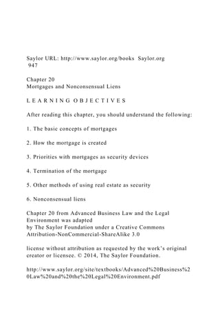 Saylor URL: http://www.saylor.org/books Saylor.org
947
Chapter 20
Mortgages and Nonconsensual Liens
L E A R N I N G O B J E C T I V E S
After reading this chapter, you should understand the following:
1. The basic concepts of mortgages
2. How the mortgage is created
3. Priorities with mortgages as security devices
4. Termination of the mortgage
5. Other methods of using real estate as security
6. Nonconsensual liens
Chapter 20 from Advanced Business Law and the Legal
Environment was adapted
by The Saylor Foundation under a Creative Commons
Attribution-NonCommercial-ShareAlike 3.0
license without attribution as requested by the work’s original
creator or licensee. © 2014, The Saylor Foundation.
http://www.saylor.org/site/textbooks/Advanced%20Business%2
0Law%20and%20the%20Legal%20Environment.pdf
 