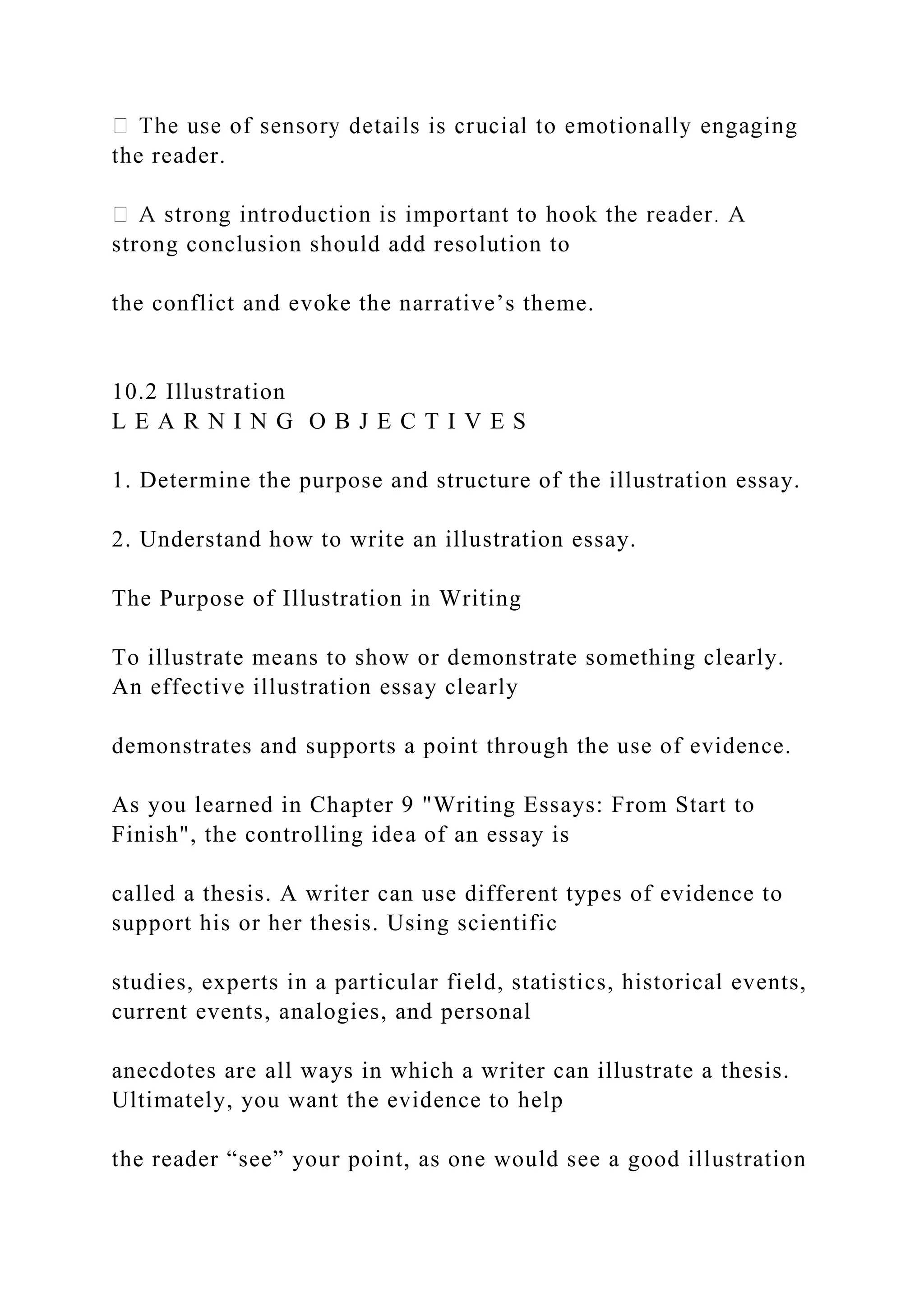 the reader.
strong conclusion should add resolution to
the conflict and evoke the narrative’s theme.
10.2 Illustration
L E A R N I N G O B J E C T I V E S
1. Determine the purpose and structure of the illustration essay.
2. Understand how to write an illustration essay.
The Purpose of Illustration in Writing
To illustrate means to show or demonstrate something clearly.
An effective illustration essay clearly
demonstrates and supports a point through the use of evidence.
As you learned in Chapter 9 "Writing Essays: From Start to
Finish", the controlling idea of an essay is
called a thesis. A writer can use different types of evidence to
support his or her thesis. Using scientific
studies, experts in a particular field, statistics, historical events,
current events, analogies, and personal
anecdotes are all ways in which a writer can illustrate a thesis.
Ultimately, you want the evidence to help
the reader “see” your point, as one would see a good illustration
 