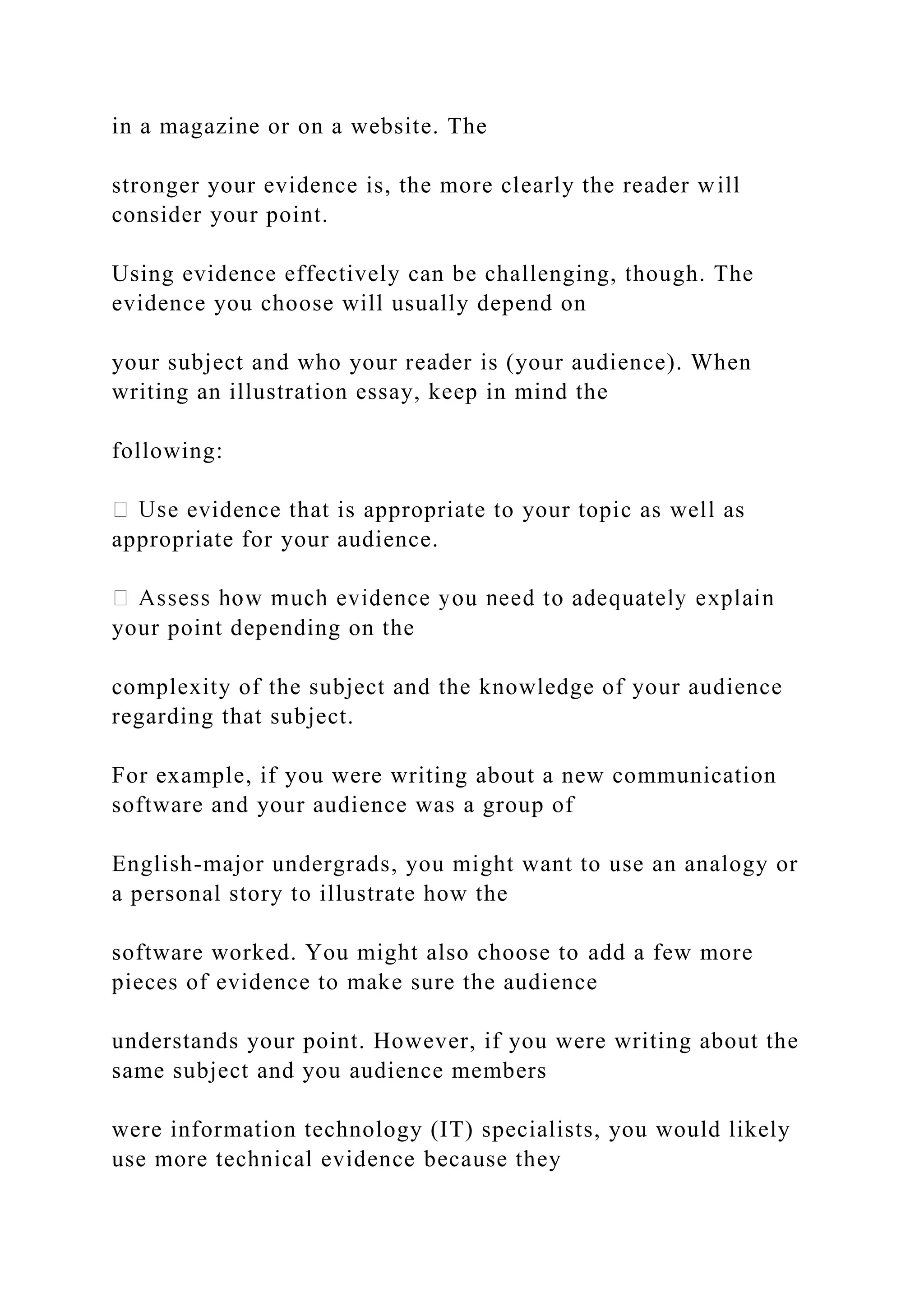 in a magazine or on a website. The
stronger your evidence is, the more clearly the reader will
consider your point.
Using evidence effectively can be challenging, though. The
evidence you choose will usually depend on
your subject and who your reader is (your audience). When
writing an illustration essay, keep in mind the
following:
e evidence that is appropriate to your topic as well as
appropriate for your audience.
your point depending on the
complexity of the subject and the knowledge of your audience
regarding that subject.
For example, if you were writing about a new communication
software and your audience was a group of
English-major undergrads, you might want to use an analogy or
a personal story to illustrate how the
software worked. You might also choose to add a few more
pieces of evidence to make sure the audience
understands your point. However, if you were writing about the
same subject and you audience members
were information technology (IT) specialists, you would likely
use more technical evidence because they
 