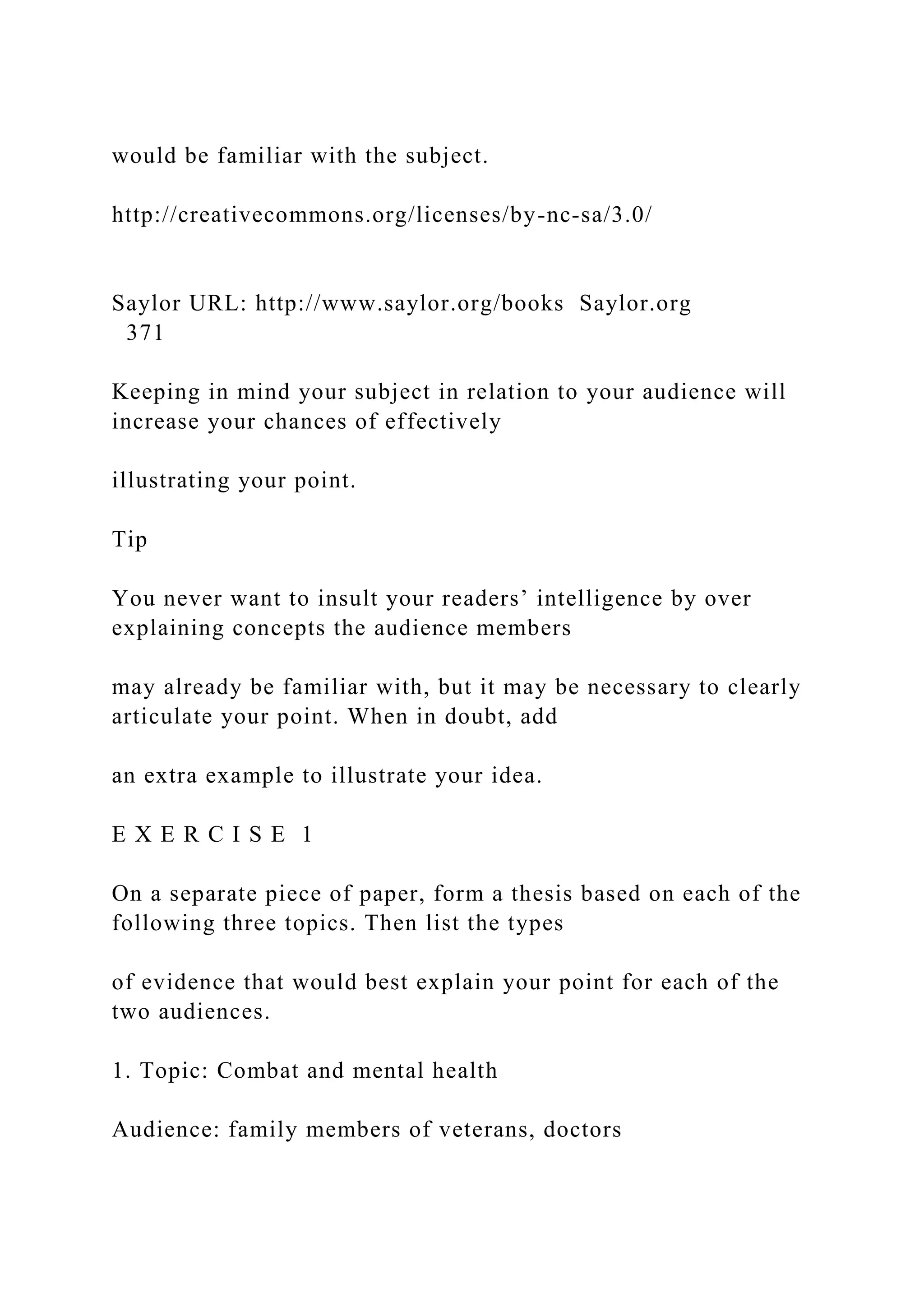 would be familiar with the subject.
http://creativecommons.org/licenses/by-nc-sa/3.0/
Saylor URL: http://www.saylor.org/books Saylor.org
371
Keeping in mind your subject in relation to your audience will
increase your chances of effectively
illustrating your point.
Tip
You never want to insult your readers’ intelligence by over
explaining concepts the audience members
may already be familiar with, but it may be necessary to clearly
articulate your point. When in doubt, add
an extra example to illustrate your idea.
E X E R C I S E 1
On a separate piece of paper, form a thesis based on each of the
following three topics. Then list the types
of evidence that would best explain your point for each of the
two audiences.
1. Topic: Combat and mental health
Audience: family members of veterans, doctors
 