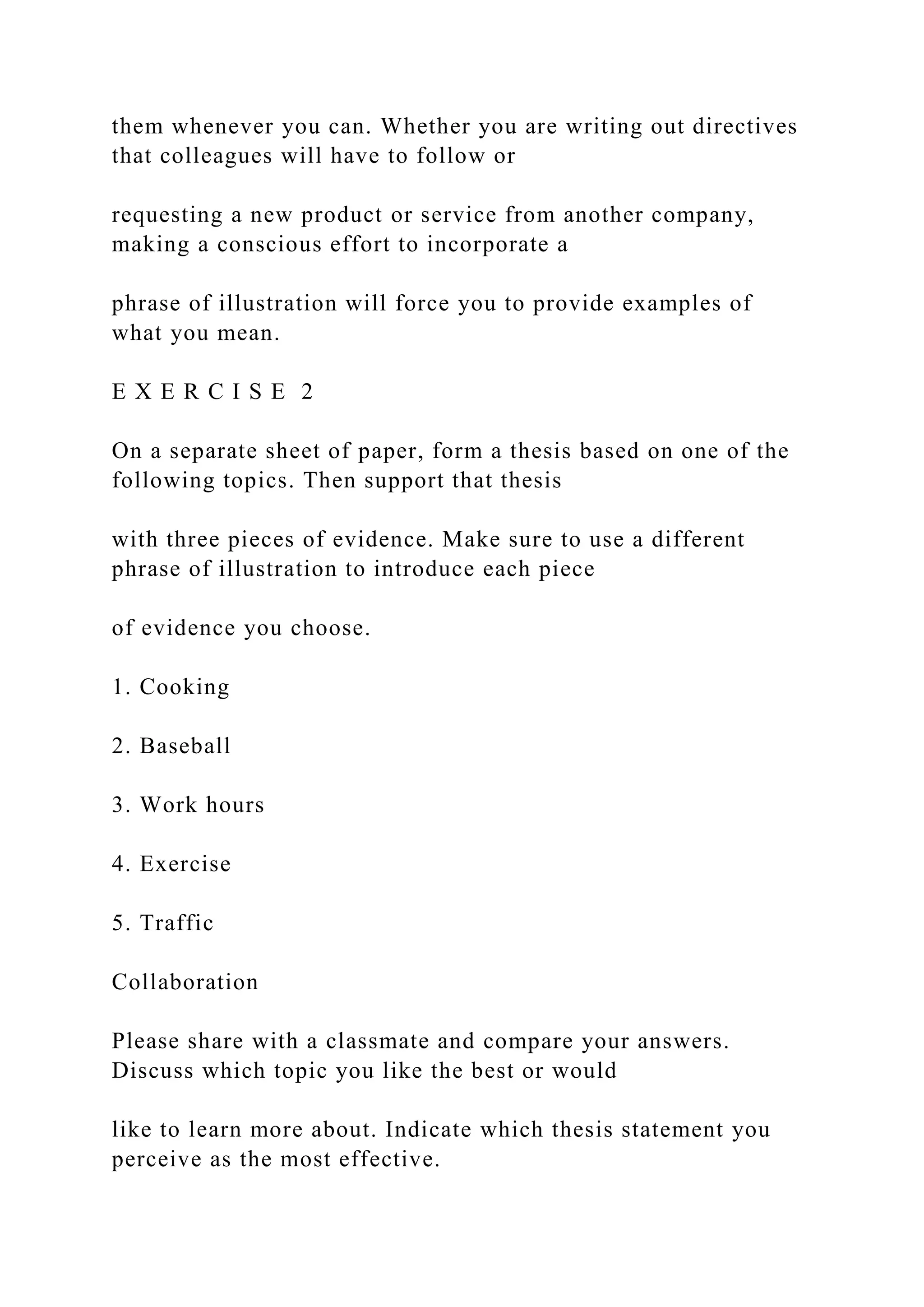 them whenever you can. Whether you are writing out directives
that colleagues will have to follow or
requesting a new product or service from another company,
making a conscious effort to incorporate a
phrase of illustration will force you to provide examples of
what you mean.
E X E R C I S E 2
On a separate sheet of paper, form a thesis based on one of the
following topics. Then support that thesis
with three pieces of evidence. Make sure to use a different
phrase of illustration to introduce each piece
of evidence you choose.
1. Cooking
2. Baseball
3. Work hours
4. Exercise
5. Traffic
Collaboration
Please share with a classmate and compare your answers.
Discuss which topic you like the best or would
like to learn more about. Indicate which thesis statement you
perceive as the most effective.
 