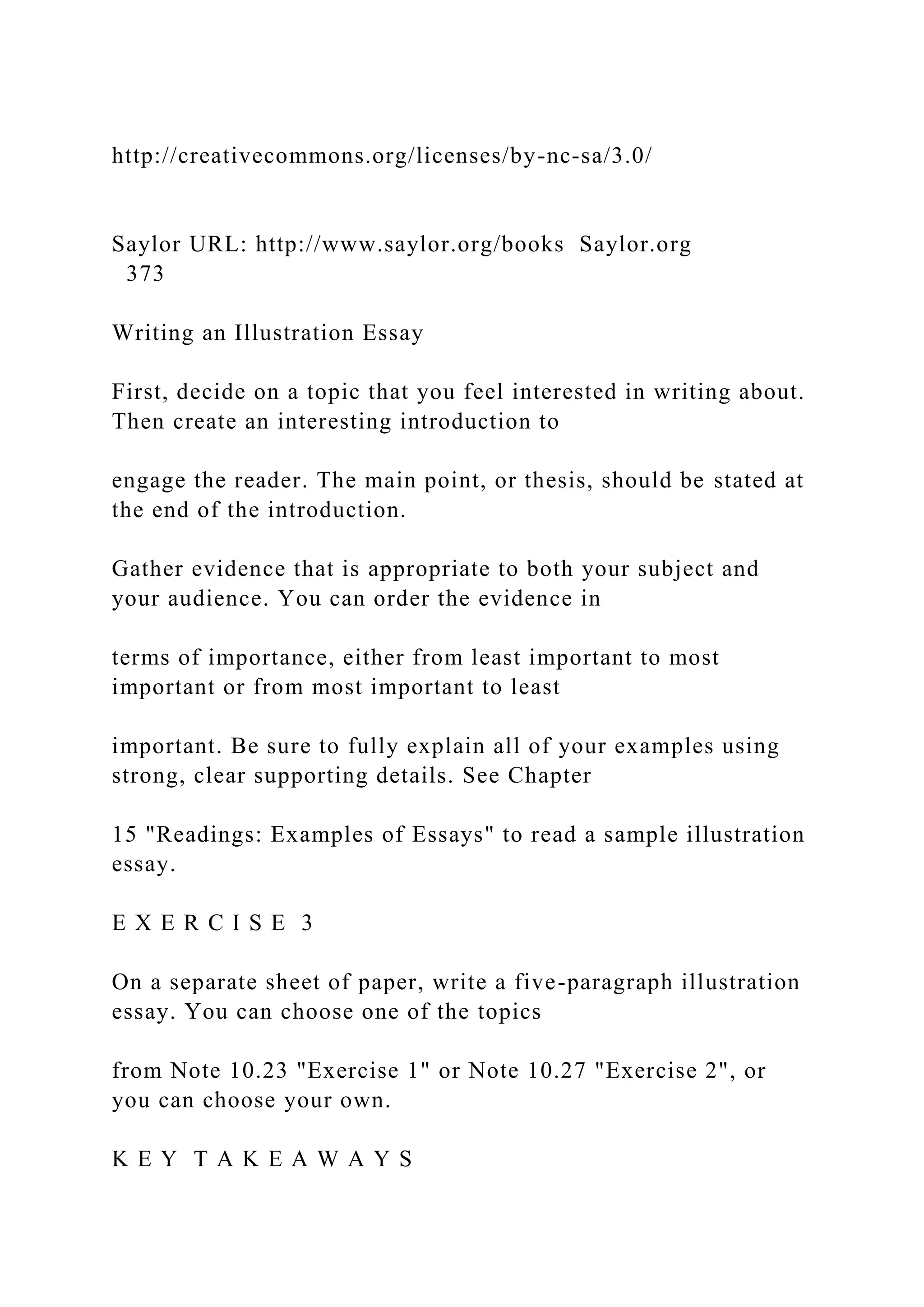 http://creativecommons.org/licenses/by-nc-sa/3.0/
Saylor URL: http://www.saylor.org/books Saylor.org
373
Writing an Illustration Essay
First, decide on a topic that you feel interested in writing about.
Then create an interesting introduction to
engage the reader. The main point, or thesis, should be stated at
the end of the introduction.
Gather evidence that is appropriate to both your subject and
your audience. You can order the evidence in
terms of importance, either from least important to most
important or from most important to least
important. Be sure to fully explain all of your examples using
strong, clear supporting details. See Chapter
15 "Readings: Examples of Essays" to read a sample illustration
essay.
E X E R C I S E 3
On a separate sheet of paper, write a five-paragraph illustration
essay. You can choose one of the topics
from Note 10.23 "Exercise 1" or Note 10.27 "Exercise 2", or
you can choose your own.
K E Y T A K E A W A Y S
 