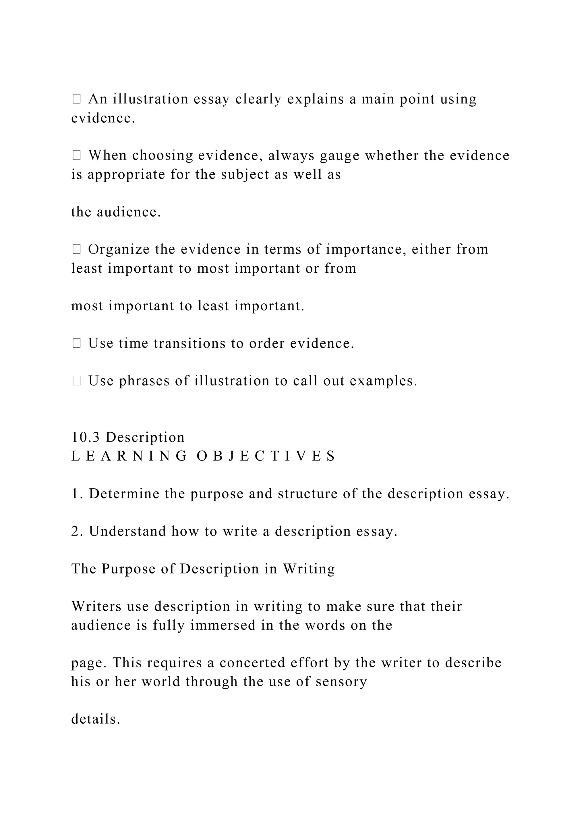 evidence.
vidence, always gauge whether the evidence
is appropriate for the subject as well as
the audience.
least important to most important or from
most important to least important.
ransitions to order evidence.
10.3 Description
L E A R N I N G O B J E C T I V E S
1. Determine the purpose and structure of the description essay.
2. Understand how to write a description essay.
The Purpose of Description in Writing
Writers use description in writing to make sure that their
audience is fully immersed in the words on the
page. This requires a concerted effort by the writer to describe
his or her world through the use of sensory
details.
 