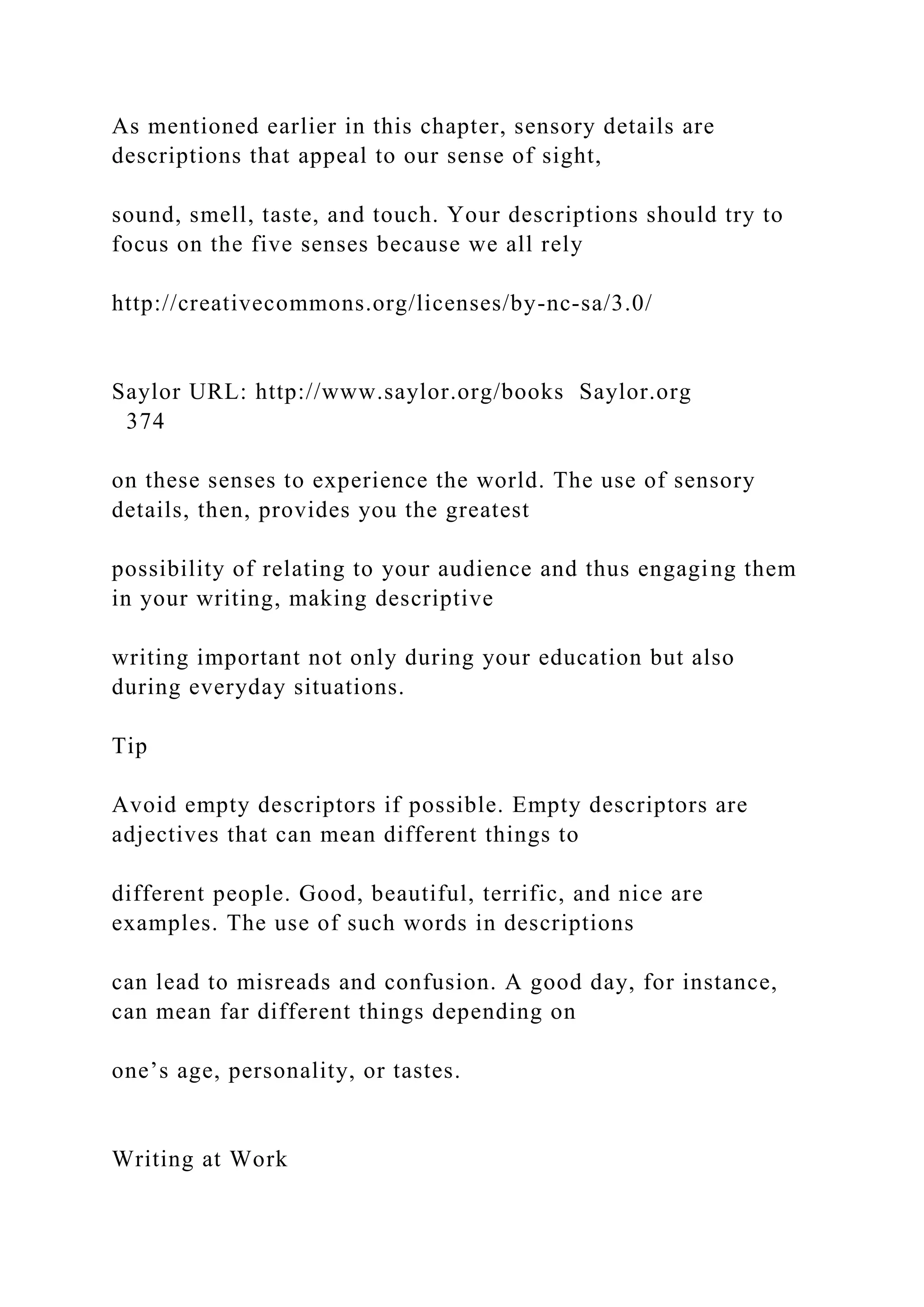 As mentioned earlier in this chapter, sensory details are
descriptions that appeal to our sense of sight,
sound, smell, taste, and touch. Your descriptions should try to
focus on the five senses because we all rely
http://creativecommons.org/licenses/by-nc-sa/3.0/
Saylor URL: http://www.saylor.org/books Saylor.org
374
on these senses to experience the world. The use of sensory
details, then, provides you the greatest
possibility of relating to your audience and thus engaging them
in your writing, making descriptive
writing important not only during your education but also
during everyday situations.
Tip
Avoid empty descriptors if possible. Empty descriptors are
adjectives that can mean different things to
different people. Good, beautiful, terrific, and nice are
examples. The use of such words in descriptions
can lead to misreads and confusion. A good day, for instance,
can mean far different things depending on
one’s age, personality, or tastes.
Writing at Work
 