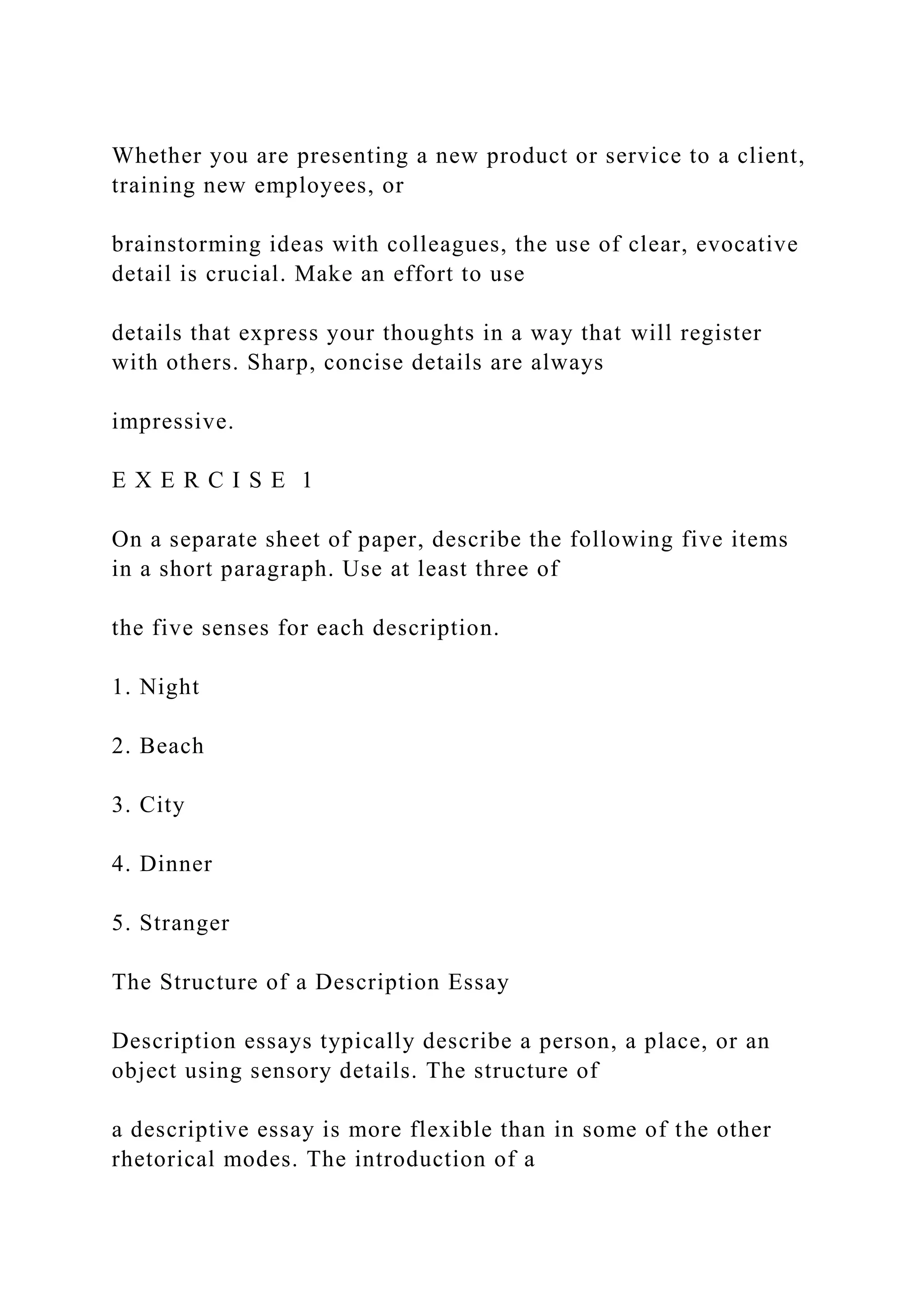 Whether you are presenting a new product or service to a client,
training new employees, or
brainstorming ideas with colleagues, the use of clear, evocative
detail is crucial. Make an effort to use
details that express your thoughts in a way that will register
with others. Sharp, concise details are always
impressive.
E X E R C I S E 1
On a separate sheet of paper, describe the following five items
in a short paragraph. Use at least three of
the five senses for each description.
1. Night
2. Beach
3. City
4. Dinner
5. Stranger
The Structure of a Description Essay
Description essays typically describe a person, a place, or an
object using sensory details. The structure of
a descriptive essay is more flexible than in some of the other
rhetorical modes. The introduction of a
 