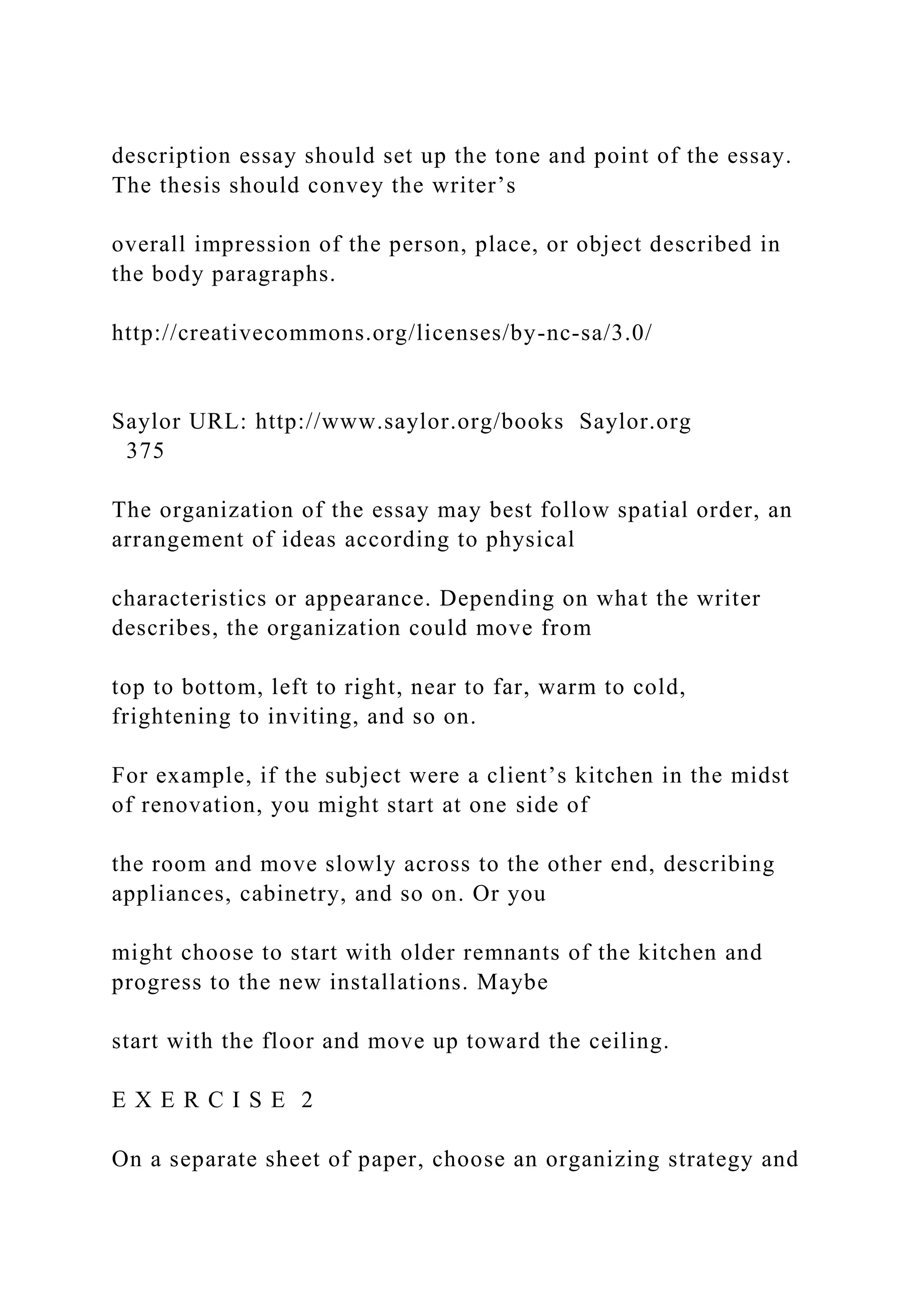 description essay should set up the tone and point of the essay.
The thesis should convey the writer’s
overall impression of the person, place, or object described in
the body paragraphs.
http://creativecommons.org/licenses/by-nc-sa/3.0/
Saylor URL: http://www.saylor.org/books Saylor.org
375
The organization of the essay may best follow spatial order, an
arrangement of ideas according to physical
characteristics or appearance. Depending on what the writer
describes, the organization could move from
top to bottom, left to right, near to far, warm to cold,
frightening to inviting, and so on.
For example, if the subject were a client’s kitchen in the midst
of renovation, you might start at one side of
the room and move slowly across to the other end, describing
appliances, cabinetry, and so on. Or you
might choose to start with older remnants of the kitchen and
progress to the new installations. Maybe
start with the floor and move up toward the ceiling.
E X E R C I S E 2
On a separate sheet of paper, choose an organizing strategy and
 