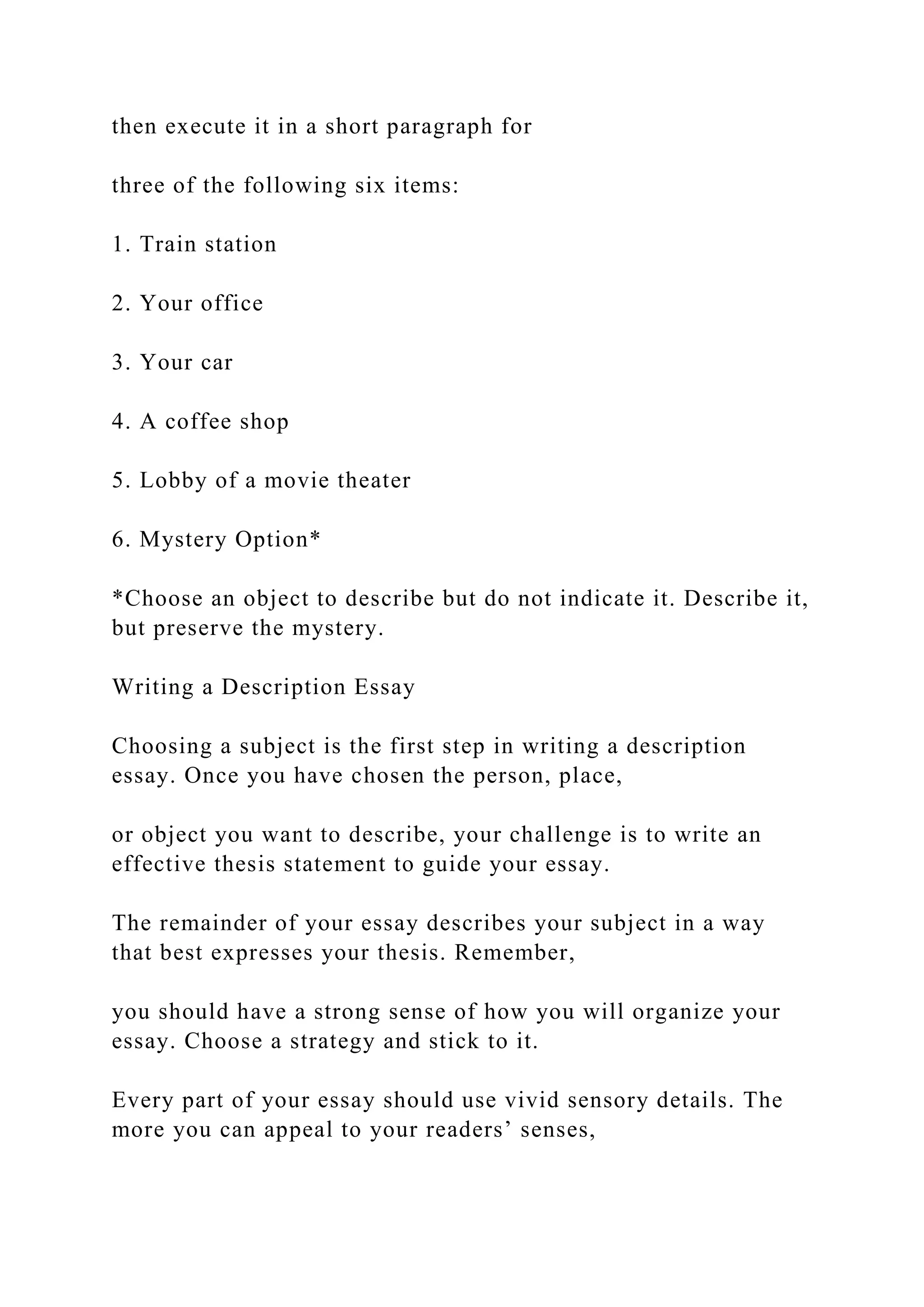 then execute it in a short paragraph for
three of the following six items:
1. Train station
2. Your office
3. Your car
4. A coffee shop
5. Lobby of a movie theater
6. Mystery Option*
*Choose an object to describe but do not indicate it. Describe it,
but preserve the mystery.
Writing a Description Essay
Choosing a subject is the first step in writing a description
essay. Once you have chosen the person, place,
or object you want to describe, your challenge is to write an
effective thesis statement to guide your essay.
The remainder of your essay describes your subject in a way
that best expresses your thesis. Remember,
you should have a strong sense of how you will organize your
essay. Choose a strategy and stick to it.
Every part of your essay should use vivid sensory details. The
more you can appeal to your readers’ senses,
 