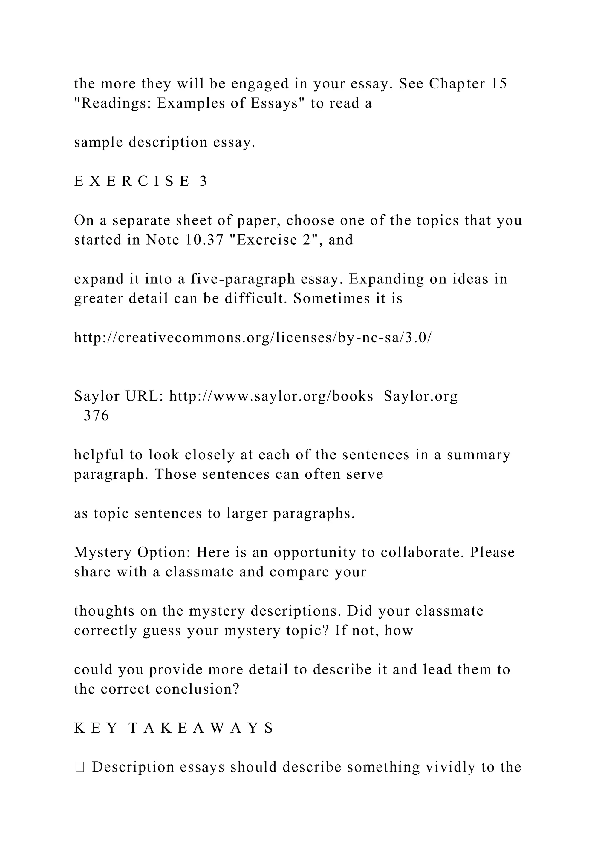 the more they will be engaged in your essay. See Chapter 15
"Readings: Examples of Essays" to read a
sample description essay.
E X E R C I S E 3
On a separate sheet of paper, choose one of the topics that you
started in Note 10.37 "Exercise 2", and
expand it into a five-paragraph essay. Expanding on ideas in
greater detail can be difficult. Sometimes it is
http://creativecommons.org/licenses/by-nc-sa/3.0/
Saylor URL: http://www.saylor.org/books Saylor.org
376
helpful to look closely at each of the sentences in a summary
paragraph. Those sentences can often serve
as topic sentences to larger paragraphs.
Mystery Option: Here is an opportunity to collaborate. Please
share with a classmate and compare your
thoughts on the mystery descriptions. Did your classmate
correctly guess your mystery topic? If not, how
could you provide more detail to describe it and lead them to
the correct conclusion?
K E Y T A K E A W A Y S
 