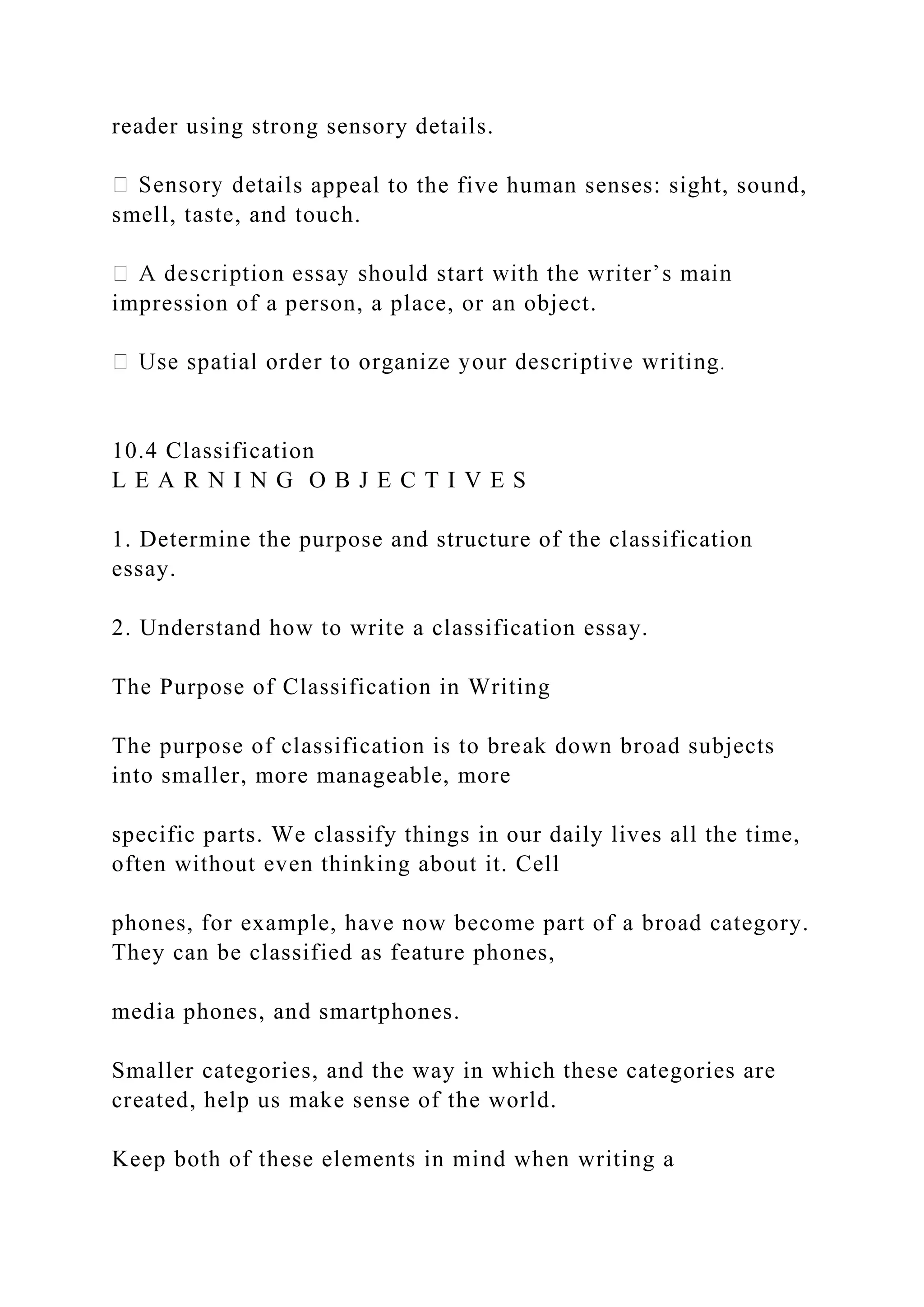 reader using strong sensory details.
ls appeal to the five human senses: sight, sound,
smell, taste, and touch.
impression of a person, a place, or an object.
10.4 Classification
L E A R N I N G O B J E C T I V E S
1. Determine the purpose and structure of the classification
essay.
2. Understand how to write a classification essay.
The Purpose of Classification in Writing
The purpose of classification is to break down broad subjects
into smaller, more manageable, more
specific parts. We classify things in our daily lives all the time,
often without even thinking about it. Cell
phones, for example, have now become part of a broad category.
They can be classified as feature phones,
media phones, and smartphones.
Smaller categories, and the way in which these categories are
created, help us make sense of the world.
Keep both of these elements in mind when writing a
 