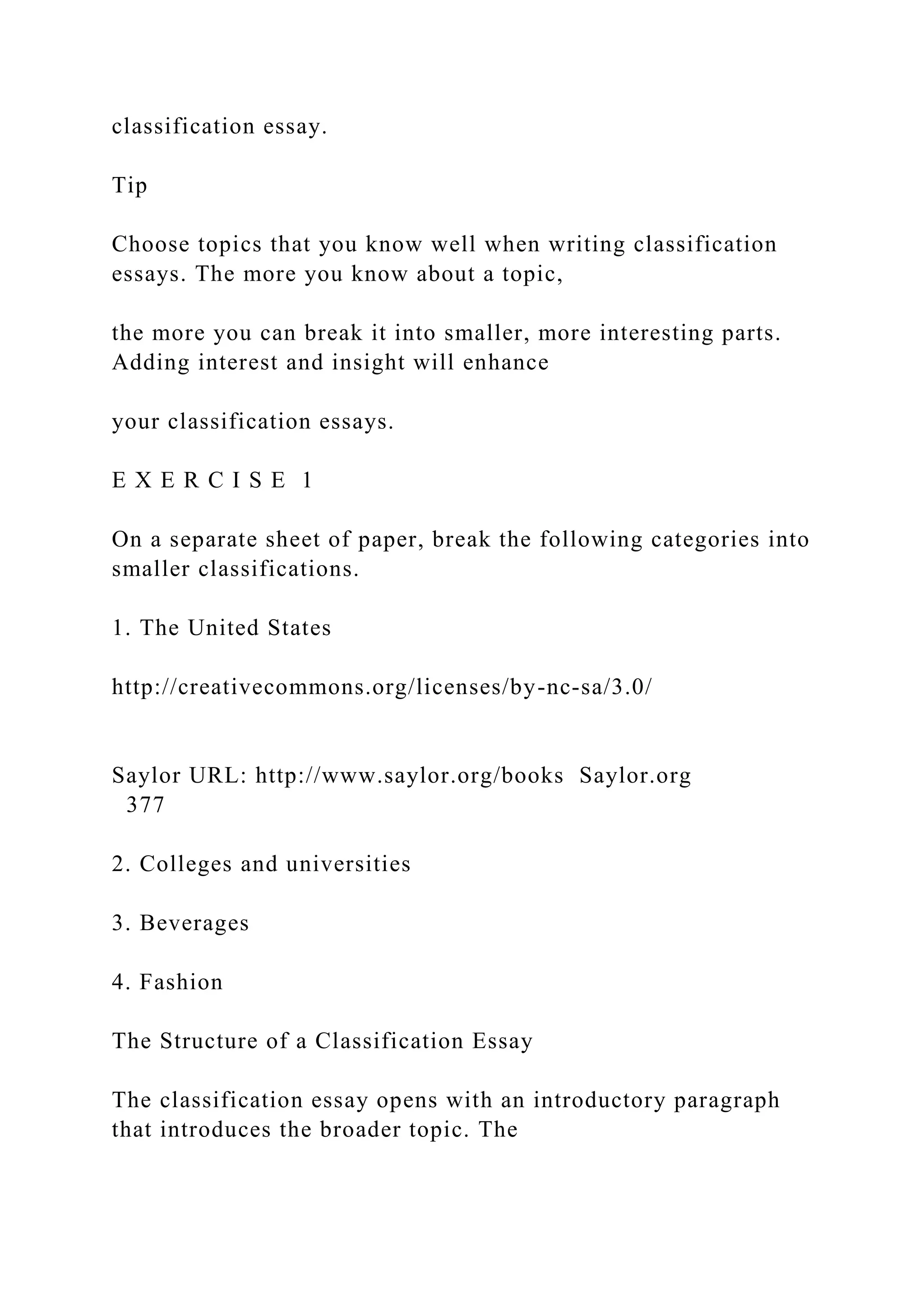 classification essay.
Tip
Choose topics that you know well when writing classification
essays. The more you know about a topic,
the more you can break it into smaller, more interesting parts.
Adding interest and insight will enhance
your classification essays.
E X E R C I S E 1
On a separate sheet of paper, break the following categories into
smaller classifications.
1. The United States
http://creativecommons.org/licenses/by-nc-sa/3.0/
Saylor URL: http://www.saylor.org/books Saylor.org
377
2. Colleges and universities
3. Beverages
4. Fashion
The Structure of a Classification Essay
The classification essay opens with an introductory paragraph
that introduces the broader topic. The
 