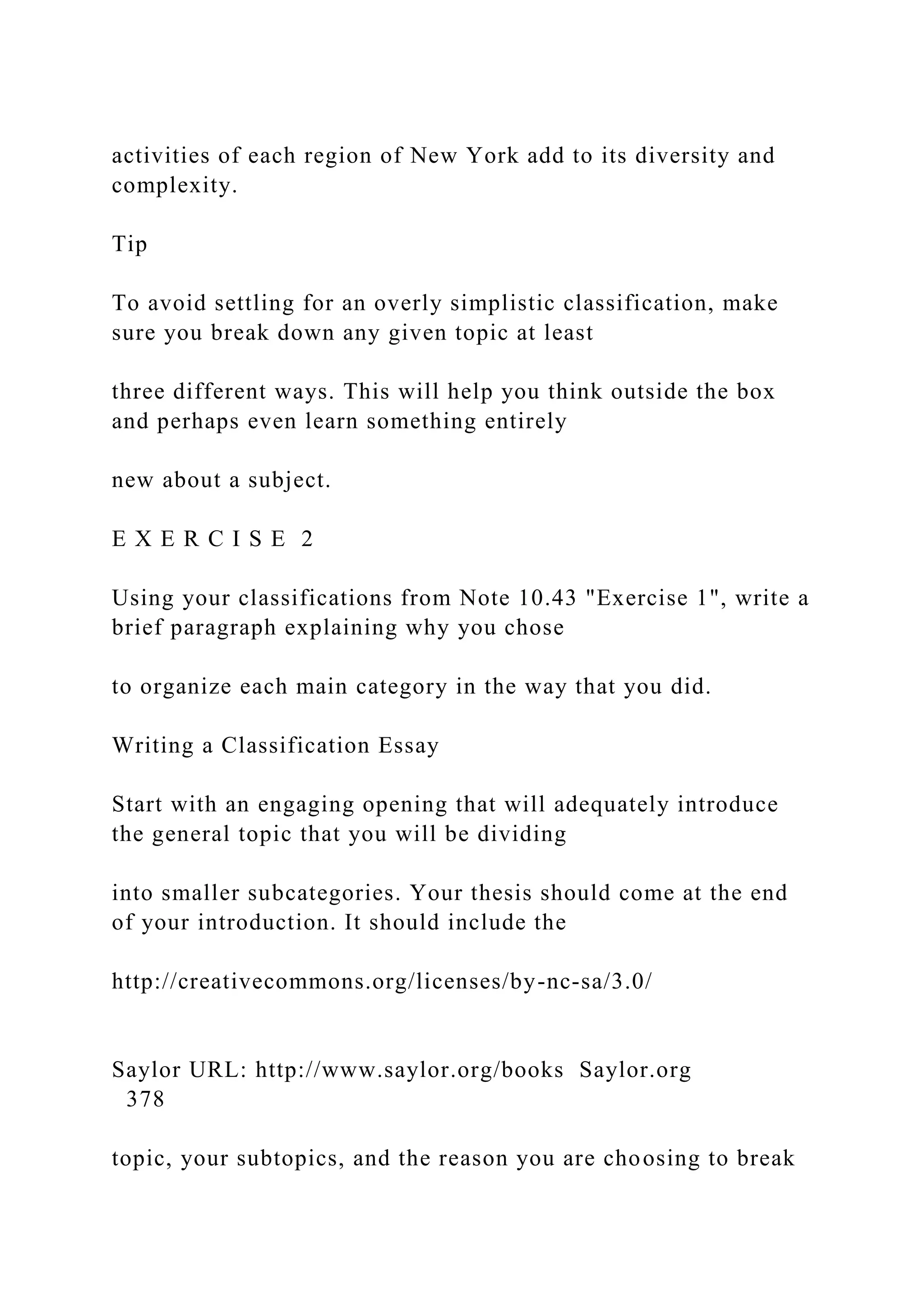 activities of each region of New York add to its diversity and
complexity.
Tip
To avoid settling for an overly simplistic classification, make
sure you break down any given topic at least
three different ways. This will help you think outside the box
and perhaps even learn something entirely
new about a subject.
E X E R C I S E 2
Using your classifications from Note 10.43 "Exercise 1", write a
brief paragraph explaining why you chose
to organize each main category in the way that you did.
Writing a Classification Essay
Start with an engaging opening that will adequately introduce
the general topic that you will be dividing
into smaller subcategories. Your thesis should come at the end
of your introduction. It should include the
http://creativecommons.org/licenses/by-nc-sa/3.0/
Saylor URL: http://www.saylor.org/books Saylor.org
378
topic, your subtopics, and the reason you are choosing to break
 
