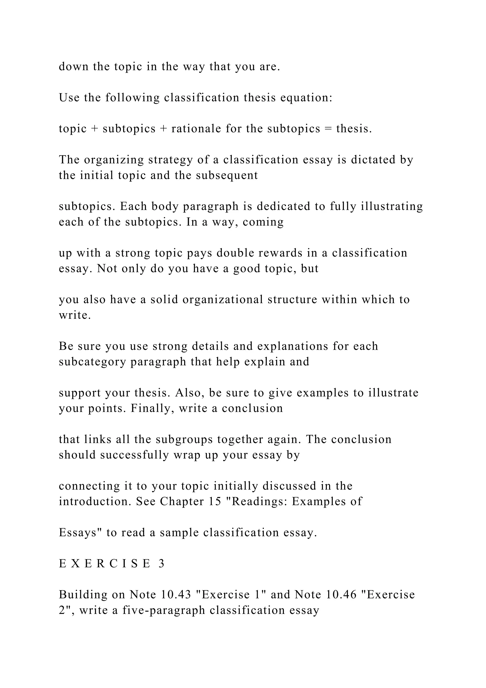 down the topic in the way that you are.
Use the following classification thesis equation:
topic + subtopics + rationale for the subtopics = thesis.
The organizing strategy of a classification essay is dictated by
the initial topic and the subsequent
subtopics. Each body paragraph is dedicated to fully illustrating
each of the subtopics. In a way, coming
up with a strong topic pays double rewards in a classification
essay. Not only do you have a good topic, but
you also have a solid organizational structure within which to
write.
Be sure you use strong details and explanations for each
subcategory paragraph that help explain and
support your thesis. Also, be sure to give examples to illustrate
your points. Finally, write a conclusion
that links all the subgroups together again. The conclusion
should successfully wrap up your essay by
connecting it to your topic initially discussed in the
introduction. See Chapter 15 "Readings: Examples of
Essays" to read a sample classification essay.
E X E R C I S E 3
Building on Note 10.43 "Exercise 1" and Note 10.46 "Exercise
2", write a five-paragraph classification essay
 