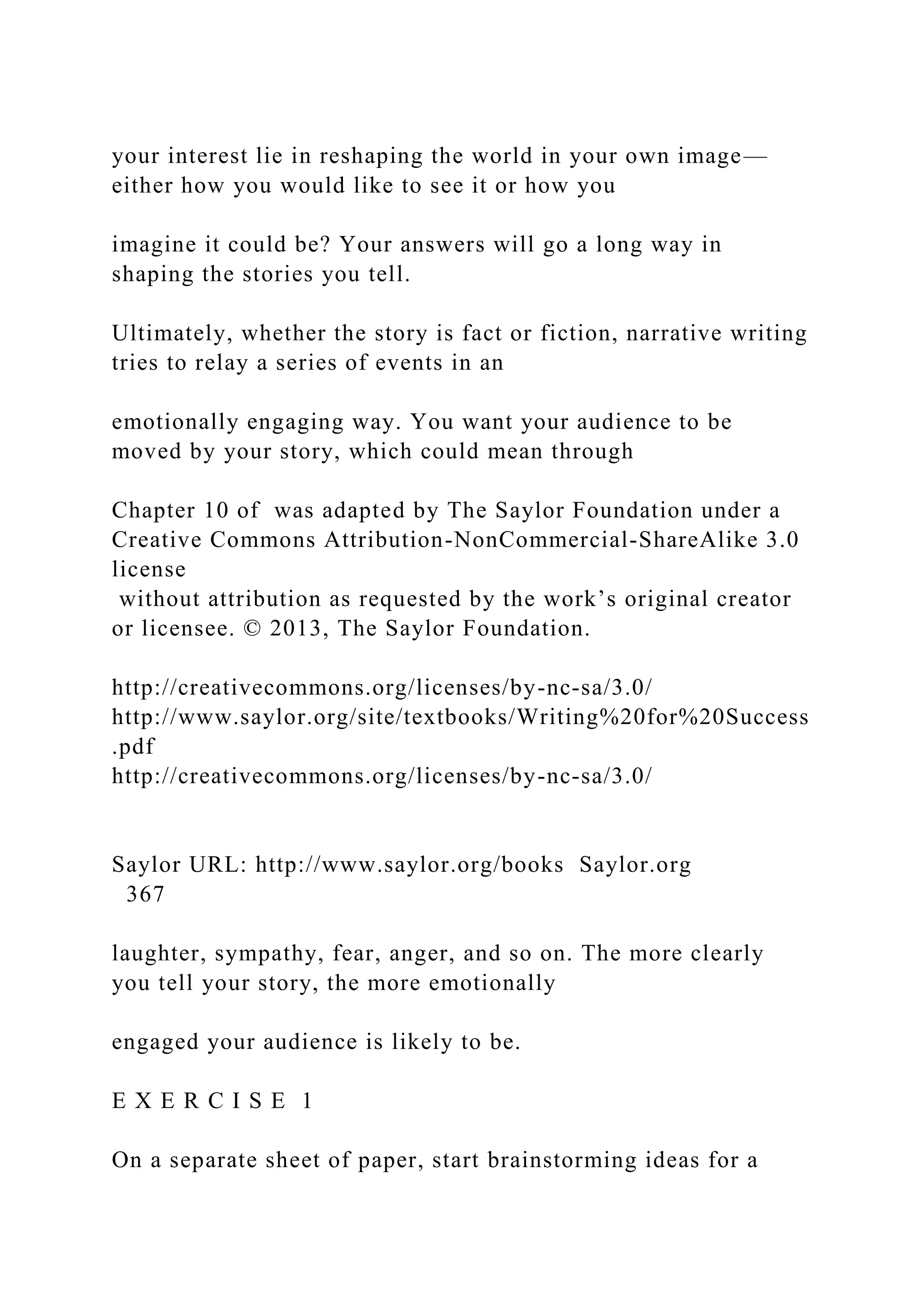 your interest lie in reshaping the world in your own image—
either how you would like to see it or how you
imagine it could be? Your answers will go a long way in
shaping the stories you tell.
Ultimately, whether the story is fact or fiction, narrative writing
tries to relay a series of events in an
emotionally engaging way. You want your audience to be
moved by your story, which could mean through
Chapter 10 of was adapted by The Saylor Foundation under a
Creative Commons Attribution-NonCommercial-ShareAlike 3.0
license
without attribution as requested by the work’s original creator
or licensee. © 2013, The Saylor Foundation.
http://creativecommons.org/licenses/by-nc-sa/3.0/
http://www.saylor.org/site/textbooks/Writing%20for%20Success
.pdf
http://creativecommons.org/licenses/by-nc-sa/3.0/
Saylor URL: http://www.saylor.org/books Saylor.org
367
laughter, sympathy, fear, anger, and so on. The more clearly
you tell your story, the more emotionally
engaged your audience is likely to be.
E X E R C I S E 1
On a separate sheet of paper, start brainstorming ideas for a
 
