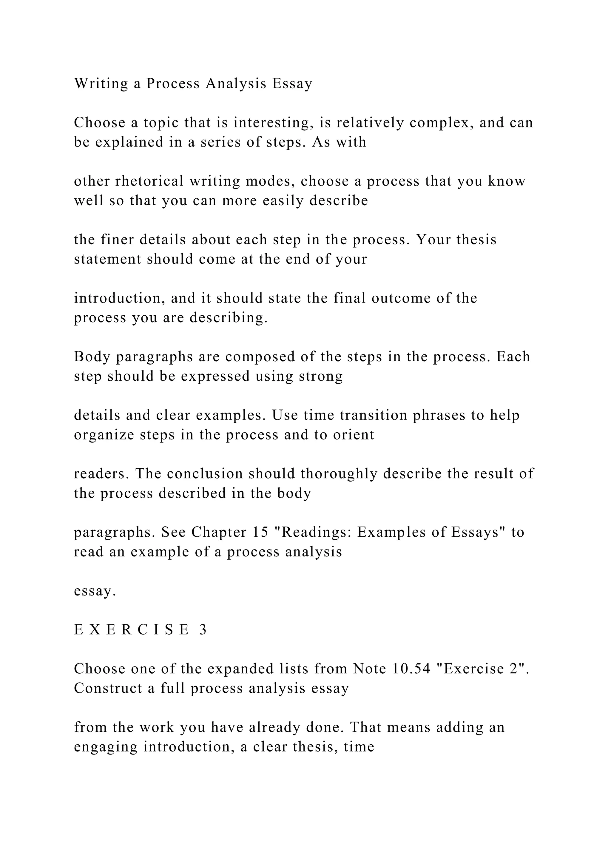 Writing a Process Analysis Essay
Choose a topic that is interesting, is relatively complex, and can
be explained in a series of steps. As with
other rhetorical writing modes, choose a process that you know
well so that you can more easily describe
the finer details about each step in the process. Your thesis
statement should come at the end of your
introduction, and it should state the final outcome of the
process you are describing.
Body paragraphs are composed of the steps in the process. Each
step should be expressed using strong
details and clear examples. Use time transition phrases to help
organize steps in the process and to orient
readers. The conclusion should thoroughly describe the result of
the process described in the body
paragraphs. See Chapter 15 "Readings: Examples of Essays" to
read an example of a process analysis
essay.
E X E R C I S E 3
Choose one of the expanded lists from Note 10.54 "Exercise 2".
Construct a full process analysis essay
from the work you have already done. That means adding an
engaging introduction, a clear thesis, time
 