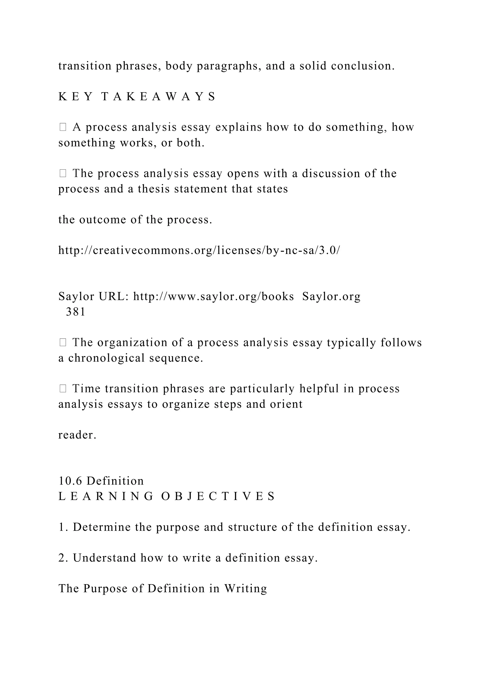 transition phrases, body paragraphs, and a solid conclusion.
K E Y T A K E A W A Y S
something works, or both.
with a discussion of the
process and a thesis statement that states
the outcome of the process.
http://creativecommons.org/licenses/by-nc-sa/3.0/
Saylor URL: http://www.saylor.org/books Saylor.org
381
ssay typically follows
a chronological sequence.
analysis essays to organize steps and orient
reader.
10.6 Definition
L E A R N I N G O B J E C T I V E S
1. Determine the purpose and structure of the definition essay.
2. Understand how to write a definition essay.
The Purpose of Definition in Writing
 